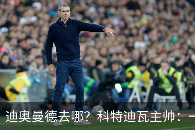 迪奥曼德去哪？科特迪瓦主帅：一会巴黎一会红军的，现在他很专注